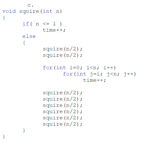 c.
void squire (int n)
{
if( n <= 1 )
time++;
else
{
squire (n/2);
squire (n/2);
for (int i=0; i<n; i++)
for (int j=i; j<n; j++)
time++;
squire (n/2);
squire (n/2);
squire (n/2);
squire (n/2);
squire (n/2);
squire (n/2);
}
}
