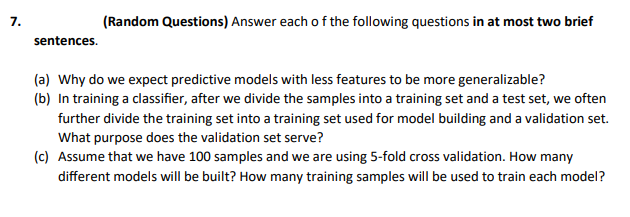 7.
(Random Questions) Answer each o f the following questions in at most two brief
sentences.
(a) Why do we expect predictive models with less features to be more generalizable?
(b) In training a classifier, after we divide the samples into a training set and a test set, we often
further divide the training set into a training set used for model building and a validation set.
What purpose does the validation set serve?
(c) Assume that we have 100 samples and we are using 5-fold cross validation. How many
different models will be built? How many training samples will be used to train each model?
