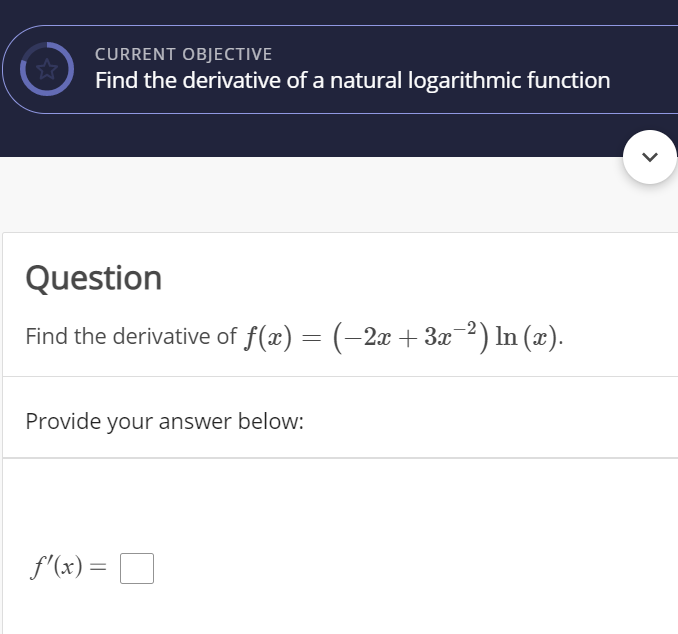 CURRENT OBJECTIVE
Find the derivative of a natural logarithmic function
Question
Find the derivative of f(x) = (-2x + 3x2) In (x).
Provide your answer below:
f'(x) =
