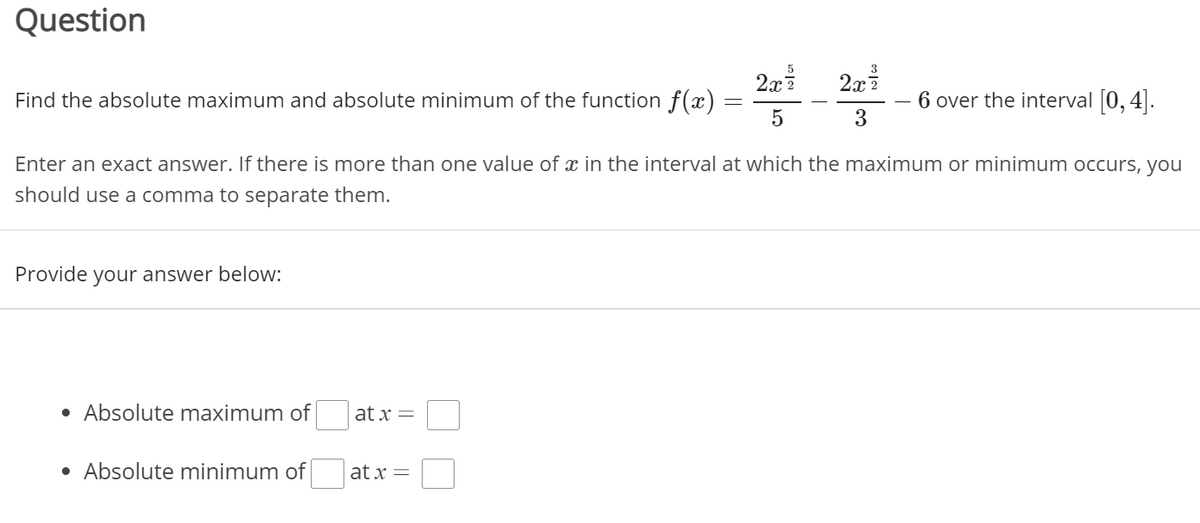 Question
2x
Find the absolute maximum and absolute minimum of the function f(x)
6 over the interval 0,4|.
3
Enter an exact answer. If there is more than one value of x in the interval at which the maximum or minimum occurs, you
should use a comma to separate them.
Provide your answer below:
• Absolute maximum of
at x =
• Absolute minimum of
at x =
