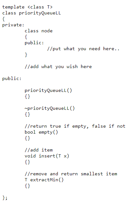 template <class T>
class priorityQueueLL
{
private:
class node
{
public:
//put what you need here..
}
//add what you wish here
public:
priorityQueueLL ()
{}
rpriorityQueuelL ()
{}
//return true if empty, false if not
bool empty()
{}
//add item
void insert(T x)
{}
//remove and return smallest item
I extractMin()
{}
};
