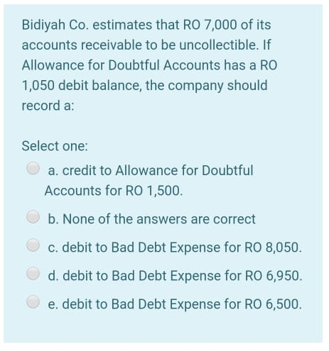 Bidiyah Co. estimates that RO 7,000 of its
accounts receivable to be uncollectible. If
Allowance for Doubtful Accounts has a RO
1,050 debit balance, the company should
record a:
Select one:
a. credit to Allowance for Doubtful
Accounts for RO 1,500.
b. None of the answers are correct
c. debit to Bad Debt Expense for RO 8,050.
d. debit to Bad Debt Expense for RO 6,950.
e. debit to Bad Debt Expense for RO 6,500.
