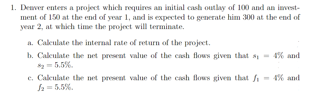 1. Denver enters a project which requires an initial cash outlay of 100 and an invest-
ment of 150 at the end of year 1, and is expected to generate him 300 at the end of
year 2, at which time the project will terminate.
a. Calculate the internal rate of return of the project.
b. Calculate the net present value of the cash flows given that s₁
$2 = 5.5%.
c. Calculate the net present value of the cash flows given that fi
f2 = 5.5%.
=
4% and
4% and