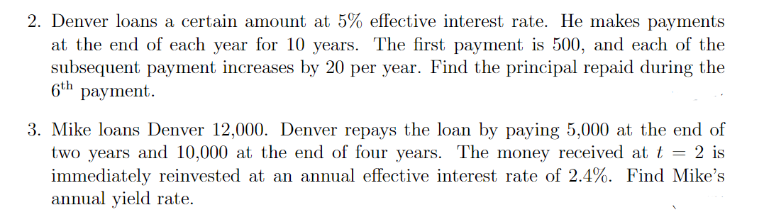 2. Denver loans a certain amount at 5% effective interest rate. He makes payments
at the end of each year for 10 years. The first payment is 500, and each of the
subsequent payment increases by 20 per year. Find the principal repaid during the
6th payment.
3. Mike loans Denver 12,000. Denver repays the loan by paying 5,000 at the end of
two years and 10,000 at the end of four years. The money received at t = 2 is
immediately reinvested at an annual effective interest rate of 2.4%. Find Mike's
annual yield rate.