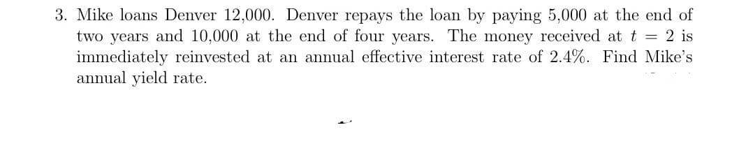 3. Mike loans Denver 12,000. Denver repays the loan by paying 5,000 at the end of
two years and 10,000 at the end of four years. The money received at t = 2 is
immediately reinvested at an annual effective interest rate of 2.4%. Find Mike's
annual yield rate.