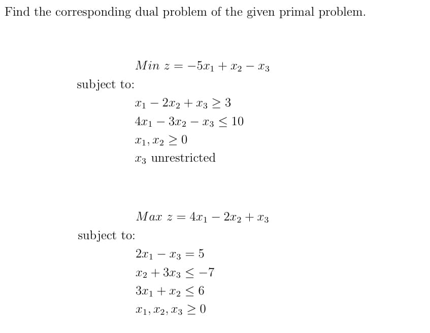 Find the corresponding dual problem of the given primal problem.
subject to:
Min z = 5x₁ + x₂ - X3
-
X1 2x2 + x3 ≥ 3
4x13x2x3 ≤ 10
X1, X2 ≥ 0
3 unrestricted
Max z = 4x₁2x2 + x3
-
subject to:
2x₁ - x3 = 5
x2 + 3x3 ≤ -7
3x1 + x₂ ≤ 6
X1, X2, X30