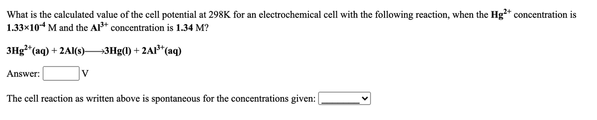 What is the calculated value of the cell potential at 298K for an electrochemical cell with the following reaction, when the Hg²* concentration is
1.33x10-4 M and the Al3+ concentration is 1.34 M?
2+
Знg* (аq) + 2A(S)-
→3Hg(1) + 2A1³*
*(aq)
Answer:
V
The cell reaction as written above is spontaneous for the concentrations given:
