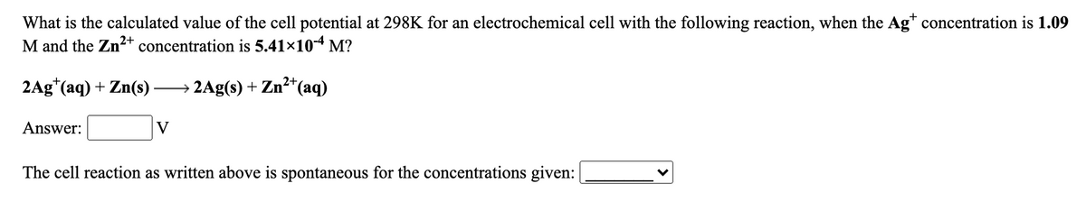 What is the calculated value of the cell potential at 298K for an electrochemical cell with the following reaction, when the Ag* concentration is 1.09
M and the Zn2+ concentration is 5.41×104 M?
2Ag*(aq) + Zn(s)
→ 2Ag(s) + Zn²+(aq)
Answer:
V
The cell reaction as written above is spontaneous for the concentrations given:
