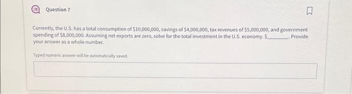 E Question 7
B
Currently, the U.S. has a total consumption of $10,000,000, savings of $4,000,000, tax revenues of $5,000,000, and government
spending of $8,000,000. Assuming net exports are zero, solve for the total investment in the U.S. economy. S
Provide
your answer as a whole number.
Typed numeric answer will be automatically saved