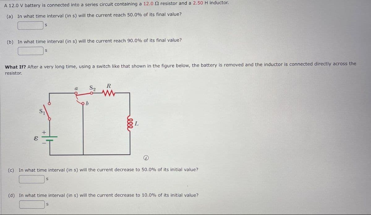 A 12.0 V battery is connected into a series circuit containing a 12.0 2 resistor and a 2.50 H inductor.
(a) In what time interval (in s) will the current reach 50.0% of its final value?
S
(b) In what time interval (in s) will the current reach 90.0% of its final value?
S
What If? After a very long time, using a switch like that shown in the figure below, the battery is removed and the inductor is connected directly across the
resistor.
a
S2
R
ε
b
BEL
→
(c) In what time interval (in s) will the current decrease to 50.0% of its initial value?
S
(d) In what time interval (in s) will the current decrease to 10.0% of its initial value?
S