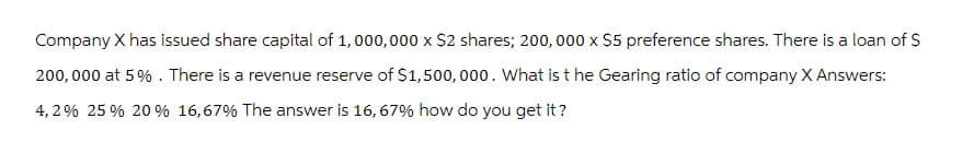 Company X has issued share capital of 1,000,000 x $2 shares; 200,000 x $5 preference shares. There is a loan of $
200,000 at 5%. There is a revenue reserve of $1,500,000. What is the Gearing ratio of company X Answers:
4,2% 25 % 20% 16,67% The answer is 16, 67% how do you get it?