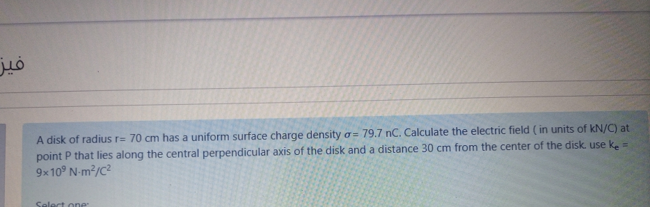 A disk of radius r= 70 cm has a uniform surface charge density o= 79.7 nC. Calculate the electric field ( in units of kN/C) at
point P that lies along the central perpendicular axis of the disk and a distance 30 cm from the center of the disk. use ke =
9x10° N-m2/C2
Select one
