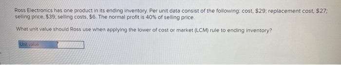 Ross Electronics has one product in its ending inventory. Per unit data consist of the following: cost, $29; replacement cost, $27;
selling price, $39; selling costs. $6. The normal profit is 40% of selling price.
What unit value should Ross use when applying the lower of cost or market (LCM) rule to ending inventory?
Unit value