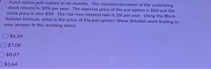 A put option will mature in six months. The standard deviation of the underlying
stock returns is 50% per year. The exercise price of the put option is $50 and the
stock price is also $50. The risk-free interest rate is 3% per year. Using the Black-
Scholes formula, what is the price of the put option? Show detailed work leading to
your answer in the working sheet.
$6.34
$7.08
$8.07
$3.64