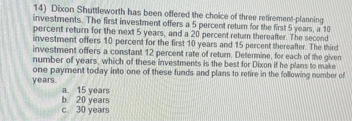 14) Dixon Shuttleworth has been offered the choice of three retirement-planning
investments. The first investment offers a 5 percent return for the first 5 years, a 10
percent return for the next 5 years, and a 20 percent return thereafter. The second
investment offers 10 percent for the first 10 years and 15 percent thereafter. The third
investment offers a constant 12 percent rate of return. Determine, for each of the given
number of years, which of these investments is the best for Dixon if he plans to make
one payment today into one of these funds and plans to retire in the following number of
years.
a. 15 years
b.
20 years
c. 30 years