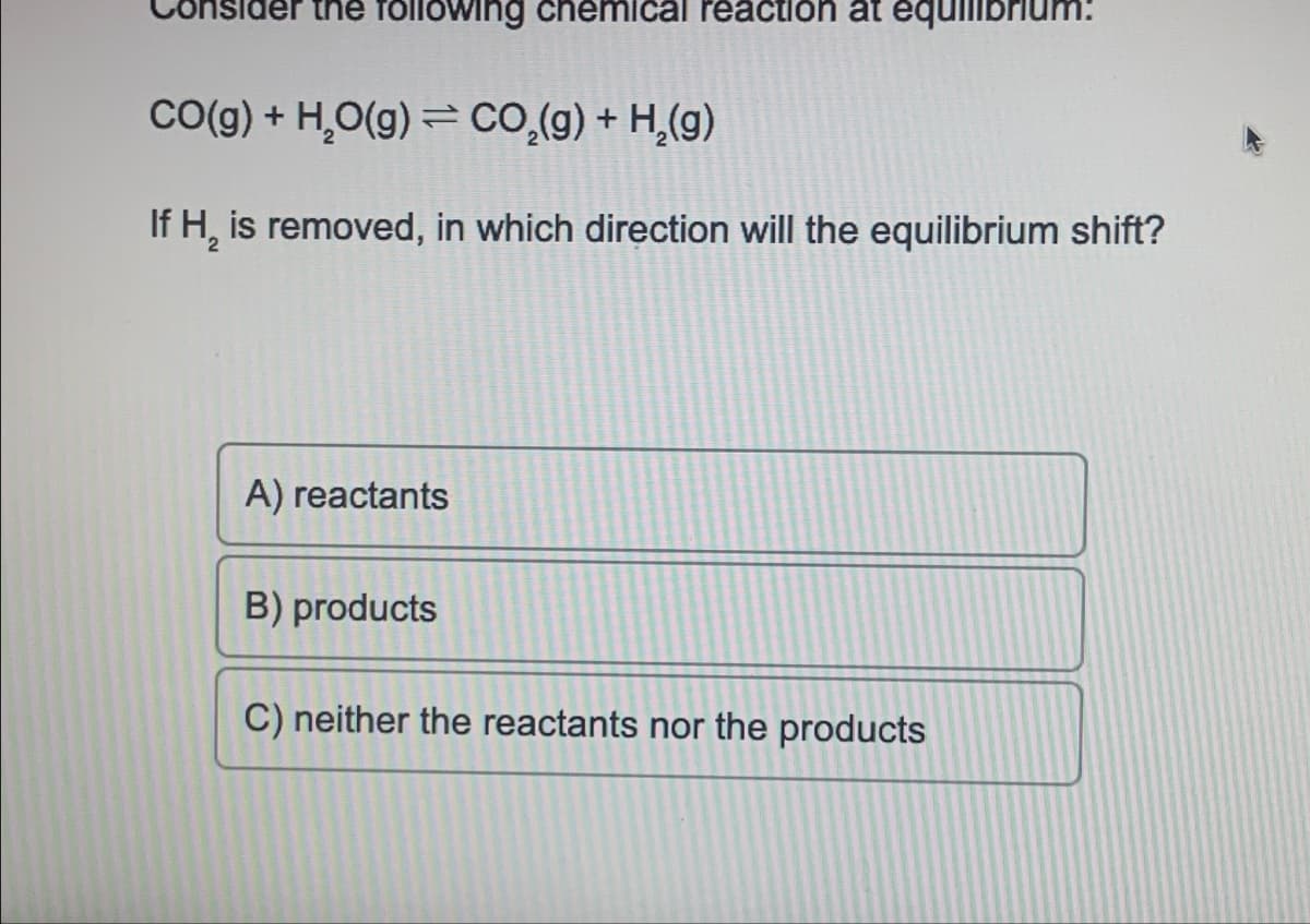 sider the following chemical reaction at equilibrium:
CO(g) + H₂O(g) = CO₂(g) + H₂(g)
If H₂ is removed, in which direction will the equilibrium shift?
A) reactants
B) products
C) neither the reactants nor the products