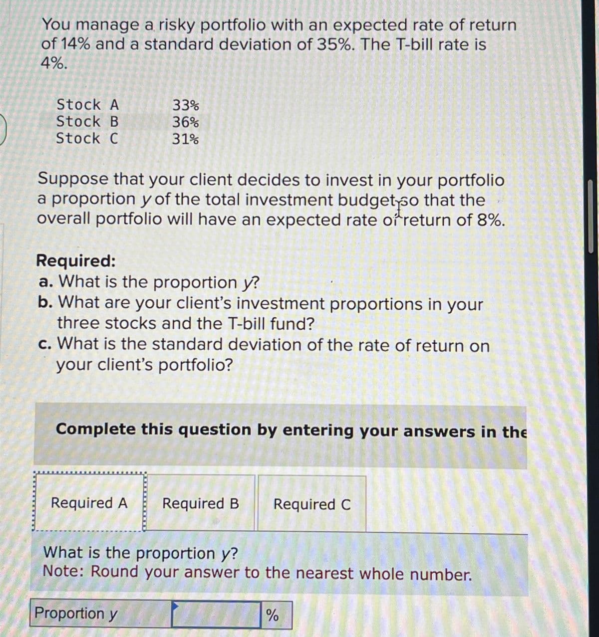You manage a risky portfolio with an expected rate of return
of 14% and a standard deviation of 35%. The T-bill rate is
4%.
Stock A
Stock B
Stock C
Suppose that your client decides to invest in your portfolio
a proportion y of the total investment budget so that the
overall portfolio will have an expected rate of return of 8%.
33%
36%
31%
Required:
a. What is the proportion y?
b. What are your client's investment proportions in your
three stocks and the T-bill fund?
c. What is the standard deviation of the rate of return on
your client's portfolio?
Complete this question by entering your answers in the
Required A
Proportion y
Required B
Required C
What is the proportion y?
Note: Round your answer to the nearest whole number.
%