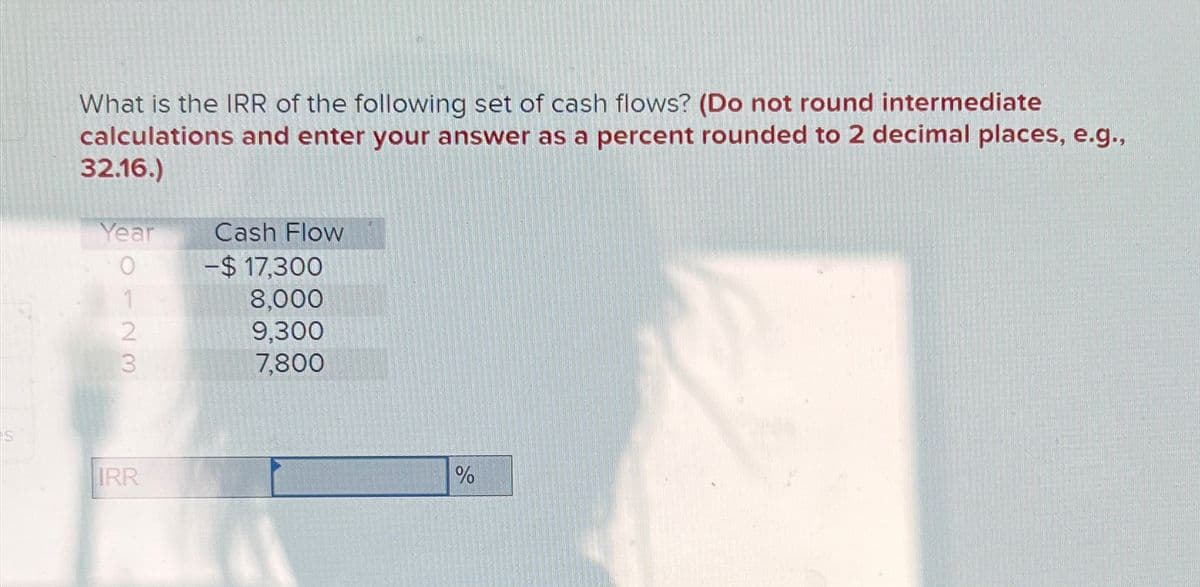 What is the IRR of the following set of cash flows? (Do not round intermediate
calculations and enter your answer as a percent rounded to 2 decimal places, e.g.,
32.16.)
Year
0123
IRR
Cash Flow
-$17,300
8,000
9,300
7,800
%
