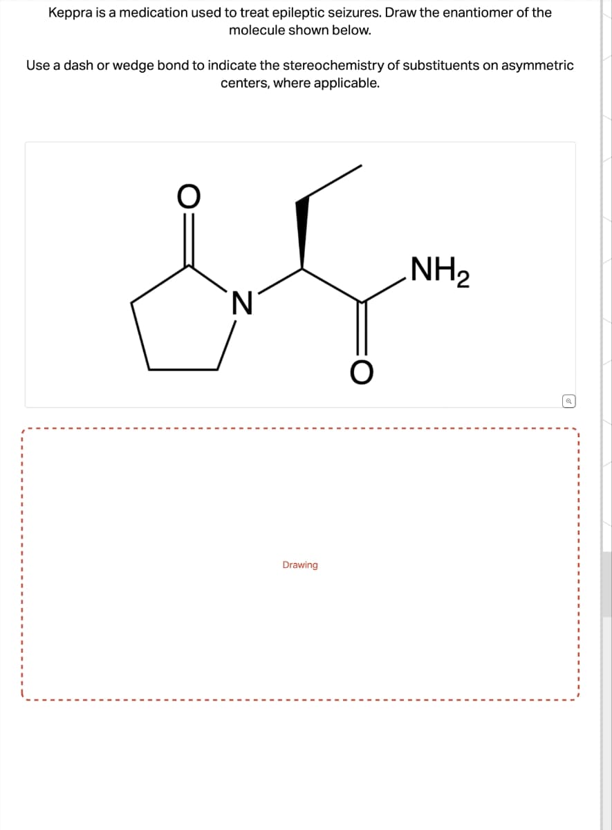 Keppra is a medication used to treat epileptic seizures. Draw the enantiomer of the
molecule shown below.
Use a dash or wedge bond to indicate the stereochemistry of substituents on asymmetric
centers, where applicable.
& Sm
NH₂
'N
O
Drawing
a