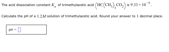 The acid dissociation constant K of trimethylacetic acid (HC(CH³)CO₂) is 9.33 × 10¯.
Calculate the pH of a 1.2M solution of trimethylacetic acid. Round your answer to 1 decimal place.
pH = 0