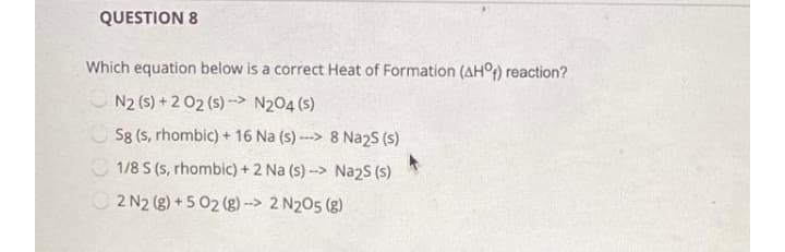 QUESTION 8
Which equation below is a correct Heat of Formation (AH°) reaction?
N2 (s) + 2 02 (s) --> N2O4 (s)
Sg (s, rhombic) + 16 Na (s) ---> 8 Na2S (s)
1/8 S (s, rhombic) + 2 Na (s) --> Na2S (s)
2 N2 (g) + 5 02 (g) --> 2 N205 (g)

