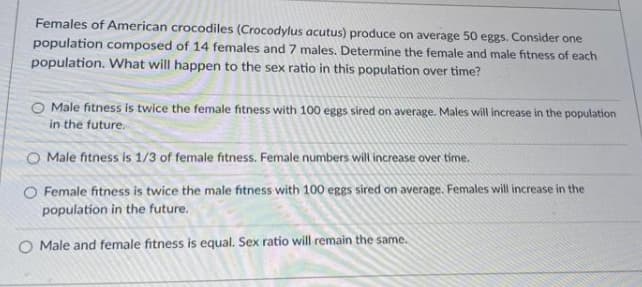 Females of American crocodiles (Crocodylus acutus) produce on average 50 eggs. Consider one
population composed of 14 females and 7 males. Determine the female and male fitness of each
population. What will happen to the sex ratio in this population over time?
Male fitness is twice the female fitness with 100 eggs sired on average. Males will increase in the population
in the future.
O Male fitness is 1/3 of female fitness. Female numbers will increase over time.
O Female fitness is twice the male fitness with 100 eggs sired on average. Females will increase in the
population in the future.
Male and female fitness is equal. Sex ratio will remain the same.
