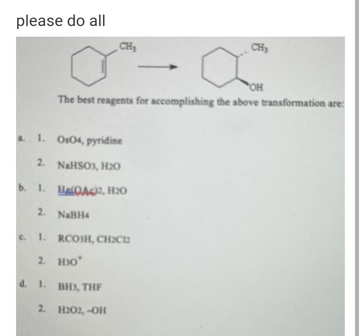 please do all
CH3
CH3
OH
The best reagents for accomplishing the above transformation are:
a. 1. Os04, pyridine
2. NaHSO3, H20
b. 1. HelOAC2, H2O
2. NABH4
c. 1. RCOSH, CH:C2
2. H30*
d. 1. BH3, THF
2. H202,-OH
