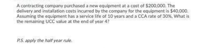 A contracting company purchased a new equipment at a cost of $200,000. The
delivery and installation costs incurred by the company for the equipment is $40,000.
Assuming the equipment has a service life of 10 years and a CCA rate of 30%, What is
the remaining UCC value at the end of year 4?
P.S. apply the half year rule.
