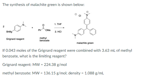 The synthesis of malachite green is shown below:
1. THE
2
Ph
OMe
BrMg
2. HCI
Grignard reagent
methyl
benzoate
malachite green
If 0.043 moles of the Grignard reagent were combined with 3.63 mL of methyl
benzoate, what is the limiting reagent?
Grignard reagent: MW = 224.38 g/mol
methyl benzoate: MW = 136.15 g/mol; density = 1.088 g/mL
