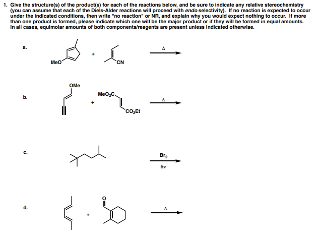 1. Give the structure(s) of the product(s) for each of the reactions below, and be sure to indicate any relative stereochemistry
(you can assume that each of the Diels-Alder reactions will proceed with endo selectivity). If no reaction is expected to occur
under the indicated conditions, then write "no reaction" or NR, and explain why you would expect nothing to occur. If more
than one product is formed, please indicate which one will be the major product or if they will be formed in equal amounts.
In all cases, equimolar amounts of both components/reagents are present unless indicated otherwise.
Meo
CN
OMe
MeO,C.
b.
Co,Et
Br2
hv
d.
