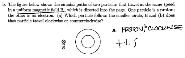 b. The figure below shows the circular paths of two particles that travel at the same speed
in a uniform magnetic field B:, which is directed into the page. One particle is a proton;
the other is an electron. (a) Which particle follows the smaller circle, B and (b) does
that particle travel clockwise or counterclockwise?
PROTON, CLOCKWISE
O
ⓇIA
9
a.
t.s