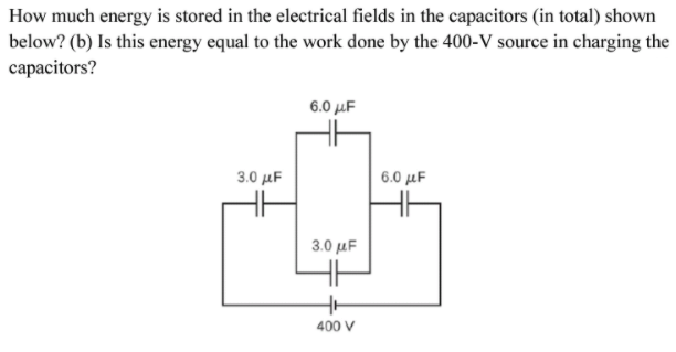 How much energy is stored in the electrical fields in the capacitors (in total) shown
below? (b) Is this energy equal to the work done by the 400-V source in charging the
capacitors?
6.0 μF
3.0 μF
6.0 μΕ
3.0 μΕ
400 V

