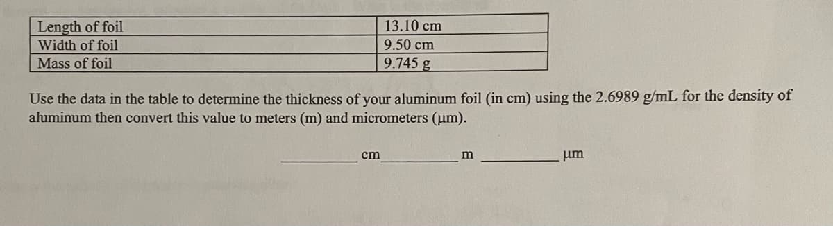 Length of foil
13.10 cm
Width of foil
9.50 cm
Mass of foil
9.745 g
Use the data in the table to determine the thickness of your aluminum foil (in cm) using the 2.6989 g/mL for the density of
aluminum then convert this value to meters (m) and micrometers (um).
cm
um
