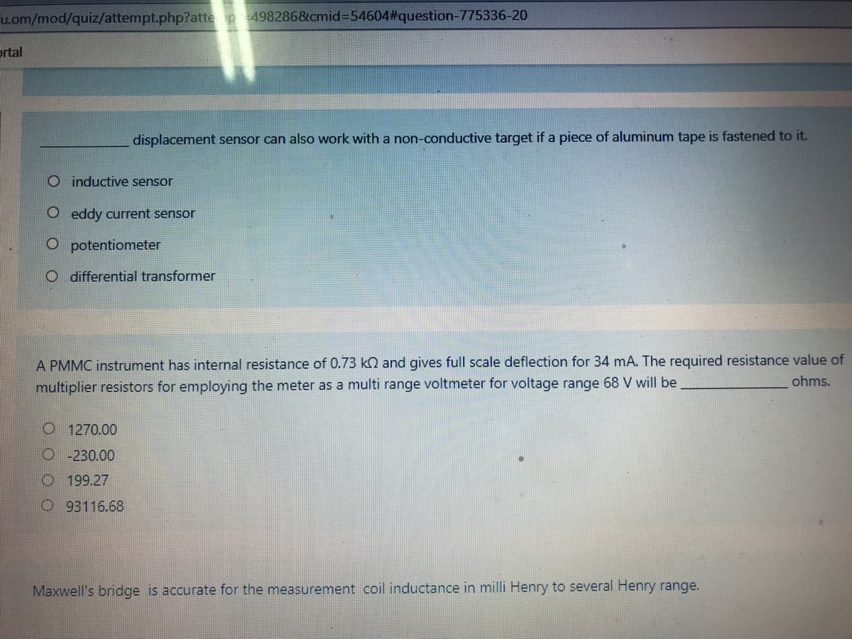 u.om/mod/quiz/attempt.php?atte p 498286&cmid%3D54604%#question-775336-20
ortal
displacement sensor can also work with a non-conductive target if a piece of aluminum tape is fastened to it.
O inductive sensor
O eddy current sensor
O potentiometer
O differential transformer
A PMMC instrument has internal resistance of 0.73 k2 and gives full scale deflection for 34 mA. The required resistance value of
ohms.
multiplier resistors for employing the meter as a multi range voltmeter for voltage range 68 V will be
O 1270.00
O-230.00
O199.27
O 93116.68
Maxwell's bridge is accurate for the measurement coil inductance in milli Henry to several Henry range.
