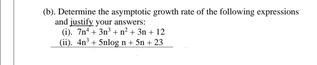 (b). Determine the asymptotic growth rate of the following expressions
and justify your answers:
(i). 7n* + 3n³ + n² + 3n + 12
(ii). 4n³ + 5nlog n + 5n + 23
