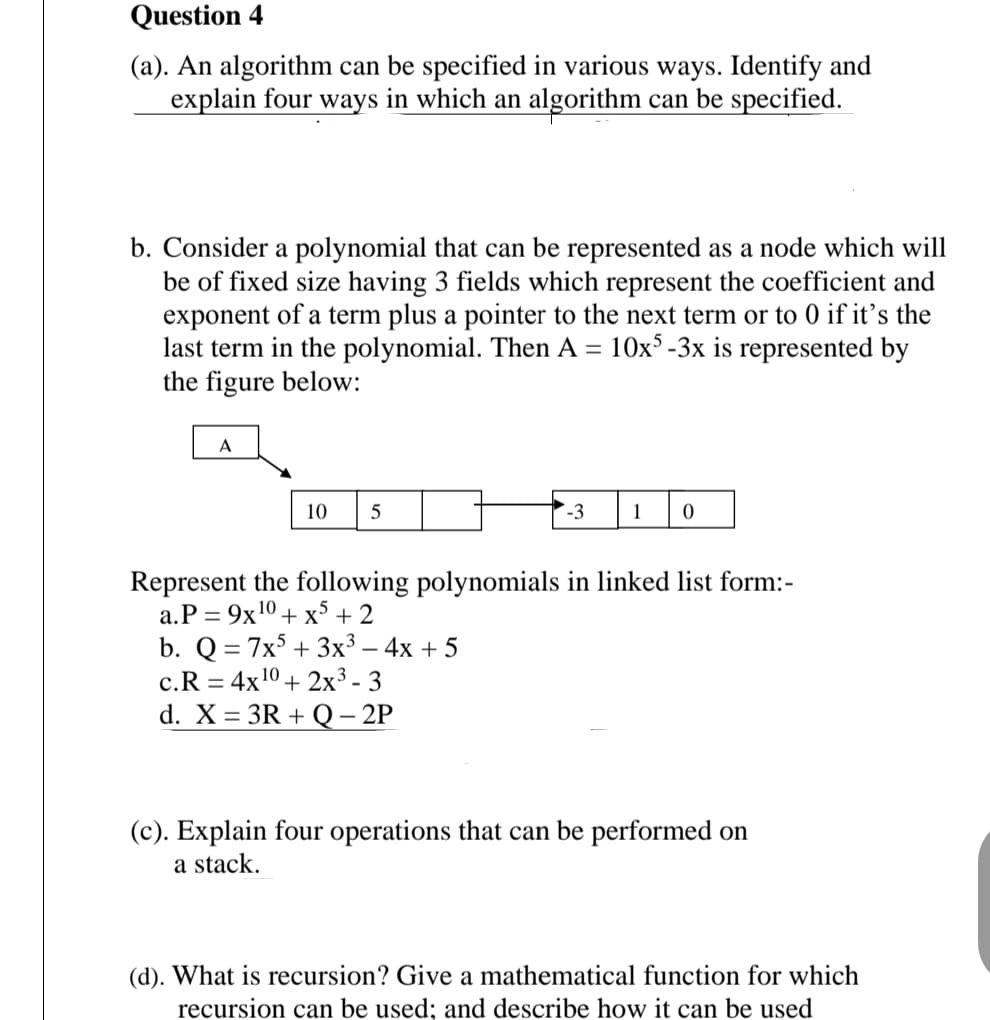Question 4
(a). An algorithm can be specified in various ways. Identify and
explain four ways in which an algorithm can be specified.
b. Consider a polynomial that can be represented as a node which will
be of fixed size having 3 fields which represent the coefficient and
exponent of a term plus a pointer to the next term or to 0 if it's the
last term in the polynomial. Then A = 10x³ -3x is represented by
the figure below:
A
10
-3
1
Represent the following polynomials in linked list form:-
a.P = 9x10 + x + 2
b. Q = 7x + 3x³ – 4x + 5
c.R = 4x10 + 2x³ - 3
d. X = 3R + Q– 2P
(c). Explain four operations that can be performed on
a stack.
(d). What is recursion? Give a mathematical function for which
recursion can be used; and describe how it can be used
