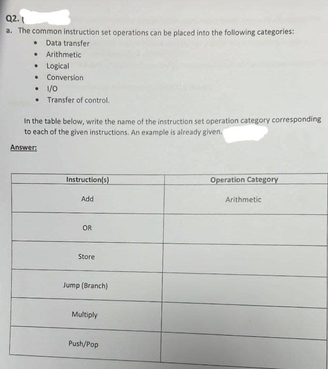 Q2.1
a. The common instruction set operations can be placed into the following categories:
• Data transfer
• Arithmetic
• Logical
●
Conversion
•
1/0
• Transfer of control.
In the table below, write the name of the instruction set operation category corresponding
to each of the given instructions. An example is already given.
Answer:
Instruction(s)
Add
OR
Store
Jump (Branch)
Multiply
Push/Pop
Operation Category
Arithmetic