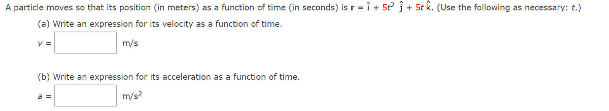 A particle moves so that its position (in meters) as a function of time (in seconds) is r = î + 5t2 j + 5t k. (Use the following as necessary: t.)
(a) Write an expression for its velocity as a function of time.
V =
m/s
(b) Write an expression for its acceleration as a function of time.
a =
m/s?
