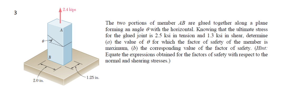 2.4 kips
The two portions of member AB are glued together along a plane
forming an angle 0 with the horizontal. Knowing that the ultimate stress
for the glued joint is 2.5 ksi in tension and 1.3 ksi in shear, determine
(a) the value of 0 for which the factor of safety of the member is
maximum, (b) the corresponding value of the factor of safety. (Hint:
Equate the expressions obtained for the factors of safety with respect to the
normal and shearing stresses.)
B
1.25 in.
2.0 in.
