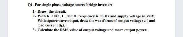 QI- For single phase voltage source bridge inverter:
1- Draw the circuit.
2- With R=100 , L=50mH, frequency is 50 Hz and supply voltage is 380V.
With square wave output, draw the waveforms of output voltage (v) and
load current (L.).
3- Calculate the RMS value of output voltage and mean output power.
