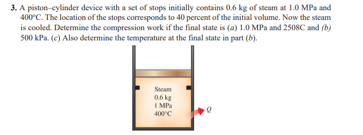 3. A piston-cylinder device with a set of stops initially contains 0.6 kg of steam at 1.0 MPa and
400°C. The location of the stops corresponds to 40 percent of the initial volume. Now the steam
is cooled. Determine the compression work if the final state is (a) 1.0 MPa and 2508C and (b)
500 kPa. (c) Also determine the temperature at the final state in part (b).
Steam
0.6 kg
1 MPa
400°C
