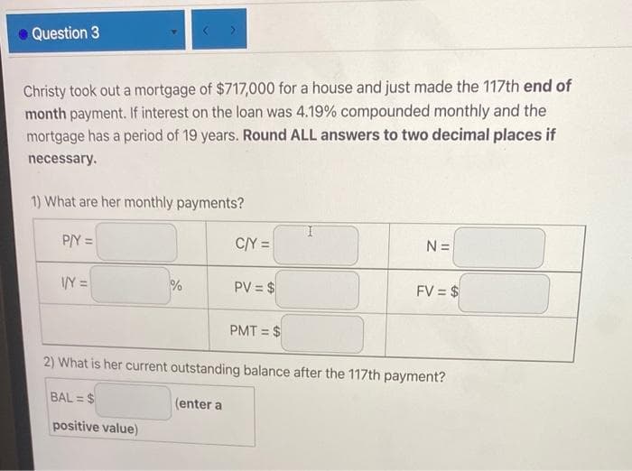 Question 3
Christy took out a mortgage of $717,000 for a house and just made the 117th end of
month payment. If interest on the loan was 4.19% compounded monthly and the
mortgage has a period of 19 years. Round ALL answers to two decimal places if
necessary.
1) What are her monthly payments?
P/Y =
C/Y =
N =
VY =
PV = $
FV = $
PMT = $
2) What is her current outstanding balance after the 117th payment?
BAL = $
(enter a
positive value)
