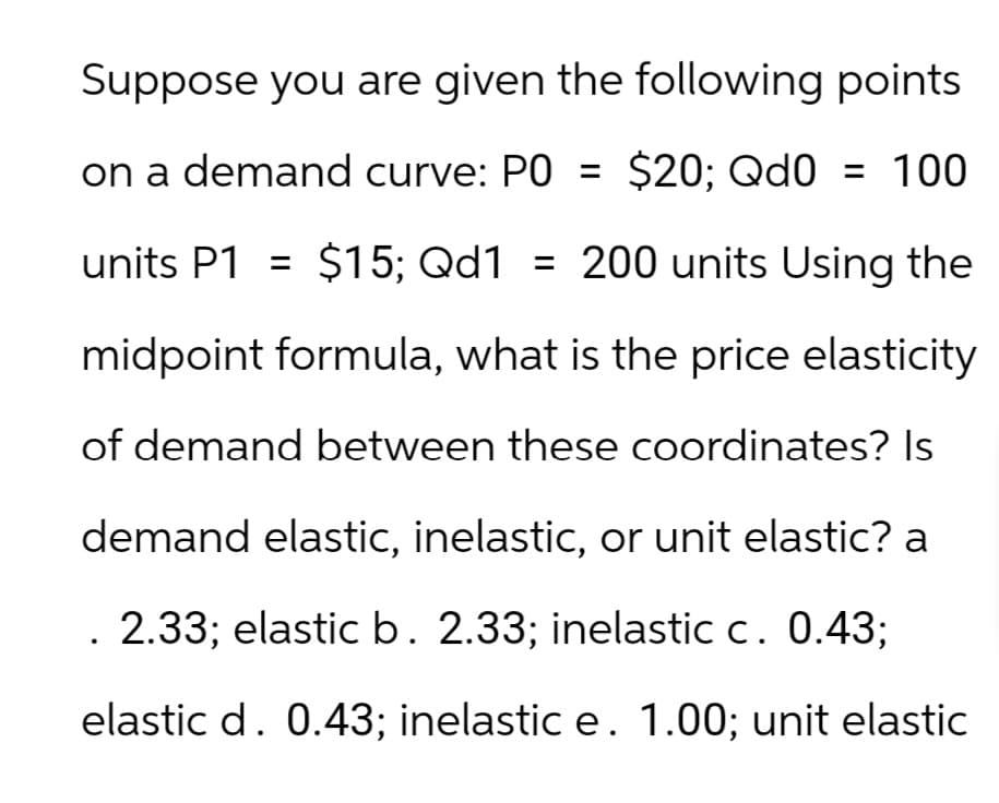 Suppose you are given the following points
on a demand curve: PO = $20; Qd0 = 100
units P1 = $15; Qd1 = 200 units Using the
midpoint formula, what is the price elasticity
of demand between these coordinates? Is
demand elastic, inelastic, or unit elastic? a
. 2.33; elastic b. 2.33; inelastic c. 0.43;
elastic d. 0.43; inelastic e. 1.00; unit elastic