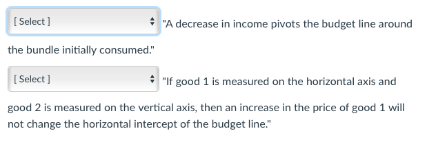 [Select]
✰ "A decrease in income pivots the budget line around
the bundle initially consumed."
[Select]
"If good 1 is measured on the horizontal axis and
good 2 is measured on the vertical axis, then an increase in the price of good 1 will
not change the horizontal intercept of the budget line."