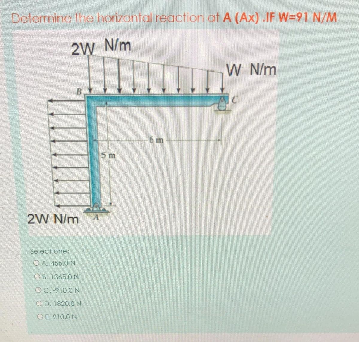 Determine the horizontal reaction at A (Ax) .IF W=91 N/M
2W N/m
W N/m
B.
6 m
5m
2W N/m
Select one:
O A. 455.0 N
O B. 1365.0 N
O C. -910.0 N
O D. 1820.0 N
O E. 910.0 N
