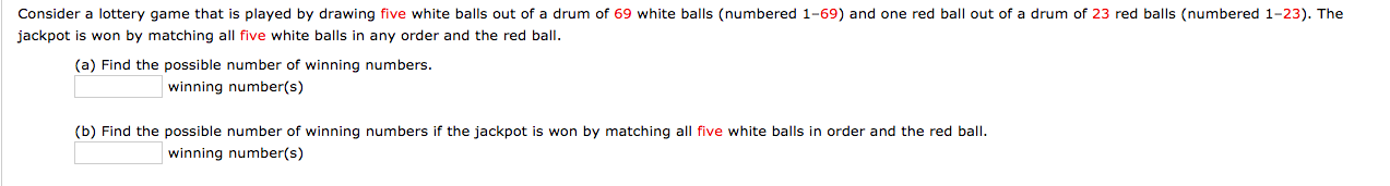 Consider a lottery game that is played by drawing five white balls out of a drum of 69 white balls (numbered 1-69) and one red ball out of a drum of 23 red balls (numbered 1-23). The
jackpot is won by matching all five white balls in any order and the red ball.
(a) Find the possible number of winning numbers.
winning number(s)
(b) Find the possible number of winning numbers if the jackpot is won by matching all five white balls in order and the red balI.
winning number(s)
