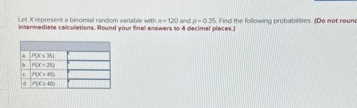 Let X represent a binomial random variable with n=120 and p=0.35. Find the following probabilities. (Do not round
intermediate calculations. Round your final answers to 4 decimal places.)
a. P(X ≤ 35)
b. P(X=25)
c P(X> 45)
d. P(X240)