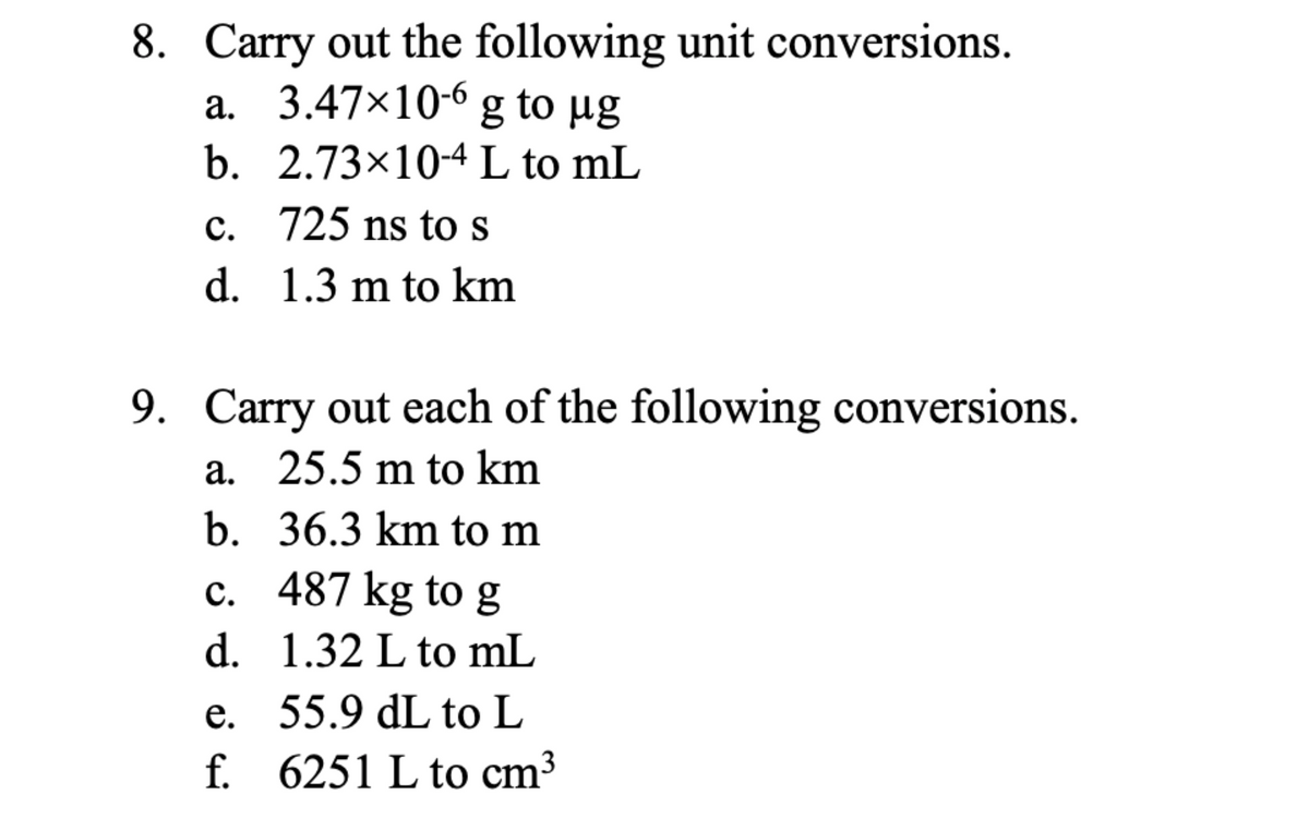8. Carry out the following unit conversions.
a. 3.47×10-6 g to ug
b. 2.73×10-4 L to mL
c. 725 ns to s
d. 1.3 m to km
9. Carry out each of the following conversions.
a. 25.5 m to km
b. 36.3 km to m
c. 487 kg to g
d. 1.32 L to mL
e. 55.9 dL to L
f. 6251 L to cm³

