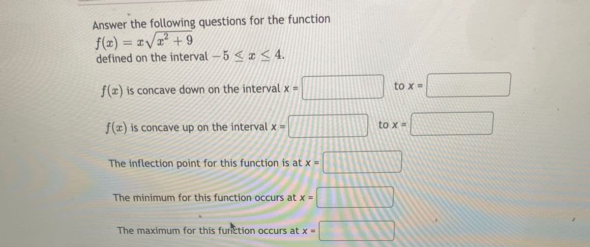 Answer the following questions for the function
f(x) = x/a² + 9
defined on the interval – 5 < x < 4.
to x =
f(x) is concave down on the interval x =
f(x) is concave up on the interval x =
to x =
The inflection point for this function is at x =
The minimum for this function occurs at x =
The maximum for this furnction occurs at x =
