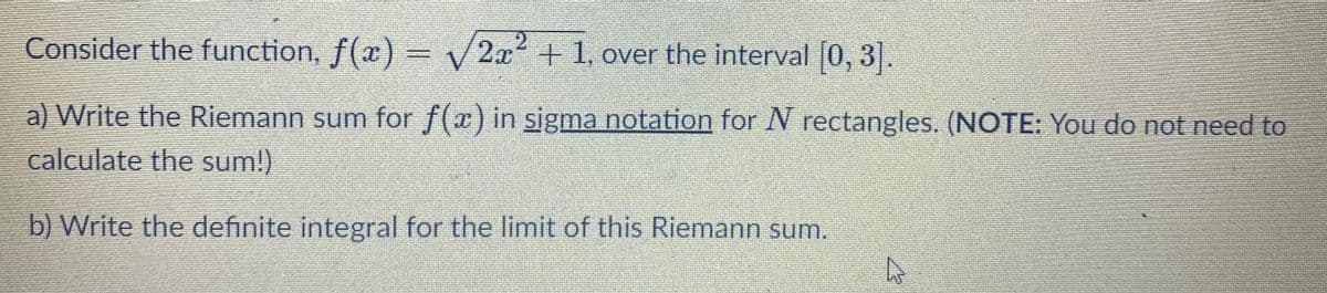 Consider the function, f(x) = V2x + 1, over the interval [0, 3].
a) Write the Riemann sum for f(x) in sigma notation for N rectangles. (NOTE: You do not need to
calculate the sum!)
b) Write the definite integral for the limit of this Riemann sum.
